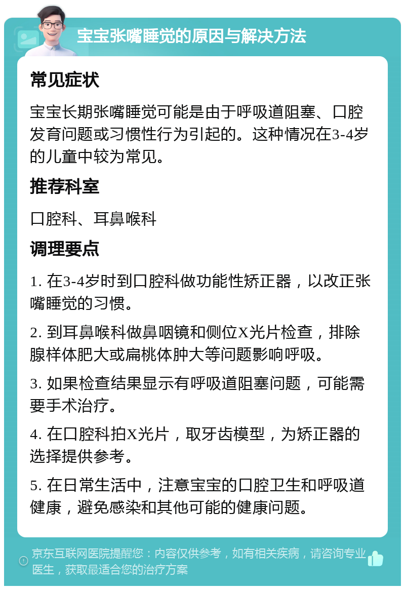 宝宝张嘴睡觉的原因与解决方法 常见症状 宝宝长期张嘴睡觉可能是由于呼吸道阻塞、口腔发育问题或习惯性行为引起的。这种情况在3-4岁的儿童中较为常见。 推荐科室 口腔科、耳鼻喉科 调理要点 1. 在3-4岁时到口腔科做功能性矫正器，以改正张嘴睡觉的习惯。 2. 到耳鼻喉科做鼻咽镜和侧位X光片检查，排除腺样体肥大或扁桃体肿大等问题影响呼吸。 3. 如果检查结果显示有呼吸道阻塞问题，可能需要手术治疗。 4. 在口腔科拍X光片，取牙齿模型，为矫正器的选择提供参考。 5. 在日常生活中，注意宝宝的口腔卫生和呼吸道健康，避免感染和其他可能的健康问题。