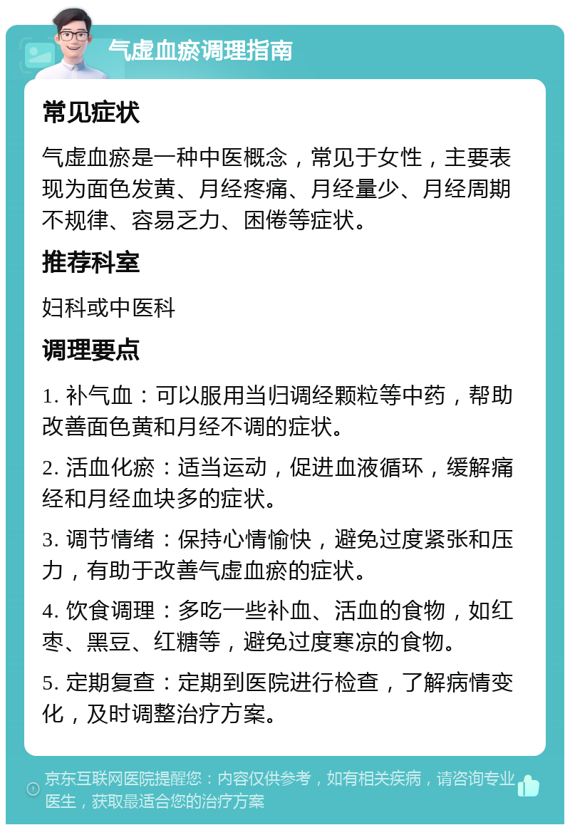 气虚血瘀调理指南 常见症状 气虚血瘀是一种中医概念，常见于女性，主要表现为面色发黄、月经疼痛、月经量少、月经周期不规律、容易乏力、困倦等症状。 推荐科室 妇科或中医科 调理要点 1. 补气血：可以服用当归调经颗粒等中药，帮助改善面色黄和月经不调的症状。 2. 活血化瘀：适当运动，促进血液循环，缓解痛经和月经血块多的症状。 3. 调节情绪：保持心情愉快，避免过度紧张和压力，有助于改善气虚血瘀的症状。 4. 饮食调理：多吃一些补血、活血的食物，如红枣、黑豆、红糖等，避免过度寒凉的食物。 5. 定期复查：定期到医院进行检查，了解病情变化，及时调整治疗方案。