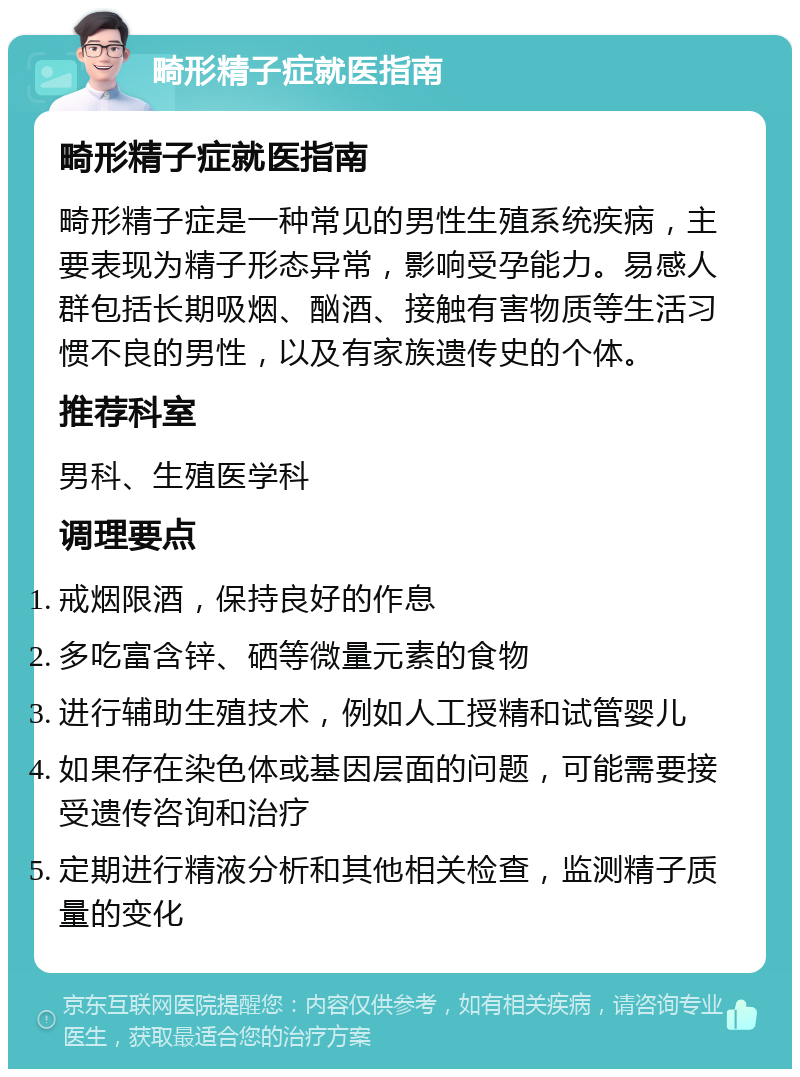 畸形精子症就医指南 畸形精子症就医指南 畸形精子症是一种常见的男性生殖系统疾病，主要表现为精子形态异常，影响受孕能力。易感人群包括长期吸烟、酗酒、接触有害物质等生活习惯不良的男性，以及有家族遗传史的个体。 推荐科室 男科、生殖医学科 调理要点 戒烟限酒，保持良好的作息 多吃富含锌、硒等微量元素的食物 进行辅助生殖技术，例如人工授精和试管婴儿 如果存在染色体或基因层面的问题，可能需要接受遗传咨询和治疗 定期进行精液分析和其他相关检查，监测精子质量的变化