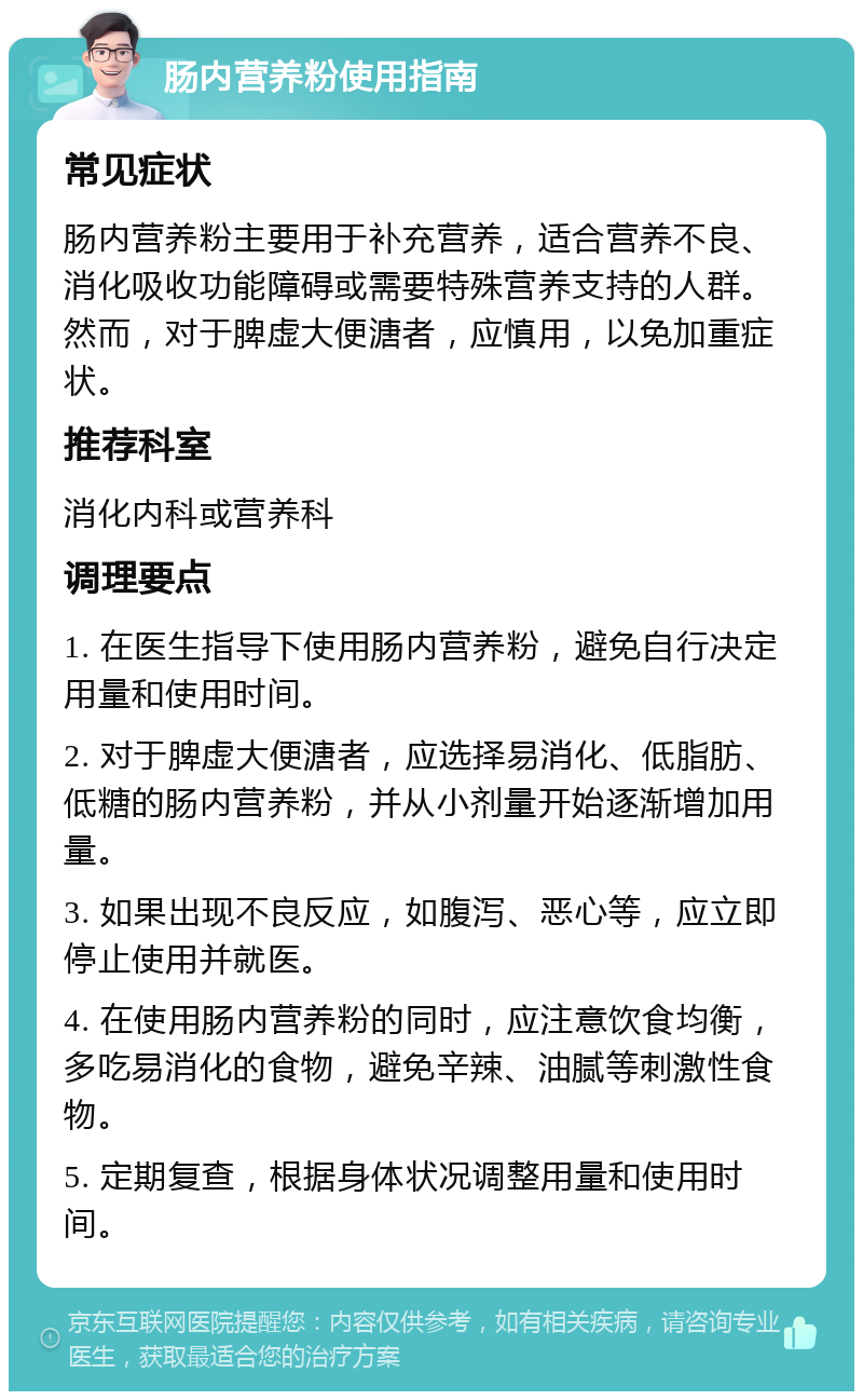 肠内营养粉使用指南 常见症状 肠内营养粉主要用于补充营养，适合营养不良、消化吸收功能障碍或需要特殊营养支持的人群。然而，对于脾虚大便溏者，应慎用，以免加重症状。 推荐科室 消化内科或营养科 调理要点 1. 在医生指导下使用肠内营养粉，避免自行决定用量和使用时间。 2. 对于脾虚大便溏者，应选择易消化、低脂肪、低糖的肠内营养粉，并从小剂量开始逐渐增加用量。 3. 如果出现不良反应，如腹泻、恶心等，应立即停止使用并就医。 4. 在使用肠内营养粉的同时，应注意饮食均衡，多吃易消化的食物，避免辛辣、油腻等刺激性食物。 5. 定期复查，根据身体状况调整用量和使用时间。