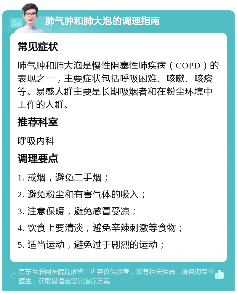 肺气肿和肺大泡的调理指南 常见症状 肺气肿和肺大泡是慢性阻塞性肺疾病（COPD）的表现之一，主要症状包括呼吸困难、咳嗽、咳痰等。易感人群主要是长期吸烟者和在粉尘环境中工作的人群。 推荐科室 呼吸内科 调理要点 1. 戒烟，避免二手烟； 2. 避免粉尘和有害气体的吸入； 3. 注意保暖，避免感冒受凉； 4. 饮食上要清淡，避免辛辣刺激等食物； 5. 适当运动，避免过于剧烈的运动；