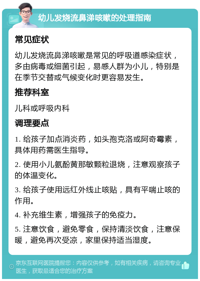 幼儿发烧流鼻涕咳嗽的处理指南 常见症状 幼儿发烧流鼻涕咳嗽是常见的呼吸道感染症状，多由病毒或细菌引起，易感人群为小儿，特别是在季节交替或气候变化时更容易发生。 推荐科室 儿科或呼吸内科 调理要点 1. 给孩子加点消炎药，如头孢克洛或阿奇霉素，具体用药需医生指导。 2. 使用小儿氨酚黄那敏颗粒退烧，注意观察孩子的体温变化。 3. 给孩子使用远红外线止咳贴，具有平喘止咳的作用。 4. 补充维生素，增强孩子的免疫力。 5. 注意饮食，避免零食，保持清淡饮食，注意保暖，避免再次受凉，家里保持适当湿度。