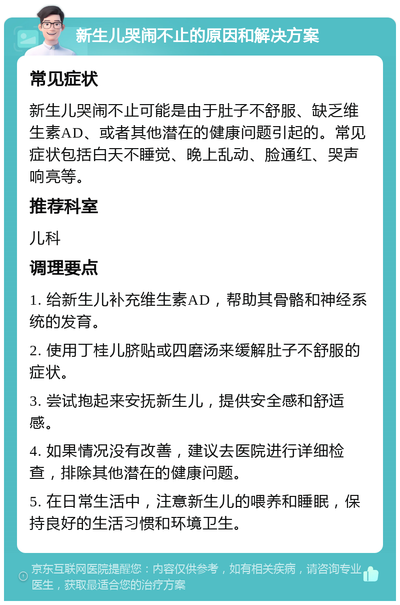 新生儿哭闹不止的原因和解决方案 常见症状 新生儿哭闹不止可能是由于肚子不舒服、缺乏维生素AD、或者其他潜在的健康问题引起的。常见症状包括白天不睡觉、晚上乱动、脸通红、哭声响亮等。 推荐科室 儿科 调理要点 1. 给新生儿补充维生素AD，帮助其骨骼和神经系统的发育。 2. 使用丁桂儿脐贴或四磨汤来缓解肚子不舒服的症状。 3. 尝试抱起来安抚新生儿，提供安全感和舒适感。 4. 如果情况没有改善，建议去医院进行详细检查，排除其他潜在的健康问题。 5. 在日常生活中，注意新生儿的喂养和睡眠，保持良好的生活习惯和环境卫生。