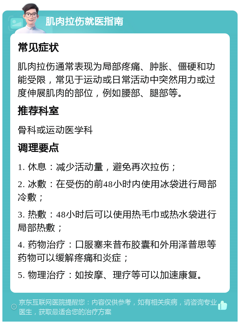 肌肉拉伤就医指南 常见症状 肌肉拉伤通常表现为局部疼痛、肿胀、僵硬和功能受限，常见于运动或日常活动中突然用力或过度伸展肌肉的部位，例如腰部、腿部等。 推荐科室 骨科或运动医学科 调理要点 1. 休息：减少活动量，避免再次拉伤； 2. 冰敷：在受伤的前48小时内使用冰袋进行局部冷敷； 3. 热敷：48小时后可以使用热毛巾或热水袋进行局部热敷； 4. 药物治疗：口服塞来昔布胶囊和外用泽普思等药物可以缓解疼痛和炎症； 5. 物理治疗：如按摩、理疗等可以加速康复。