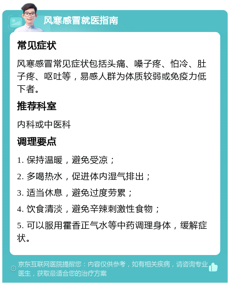 风寒感冒就医指南 常见症状 风寒感冒常见症状包括头痛、嗓子疼、怕冷、肚子疼、呕吐等，易感人群为体质较弱或免疫力低下者。 推荐科室 内科或中医科 调理要点 1. 保持温暖，避免受凉； 2. 多喝热水，促进体内湿气排出； 3. 适当休息，避免过度劳累； 4. 饮食清淡，避免辛辣刺激性食物； 5. 可以服用霍香正气水等中药调理身体，缓解症状。