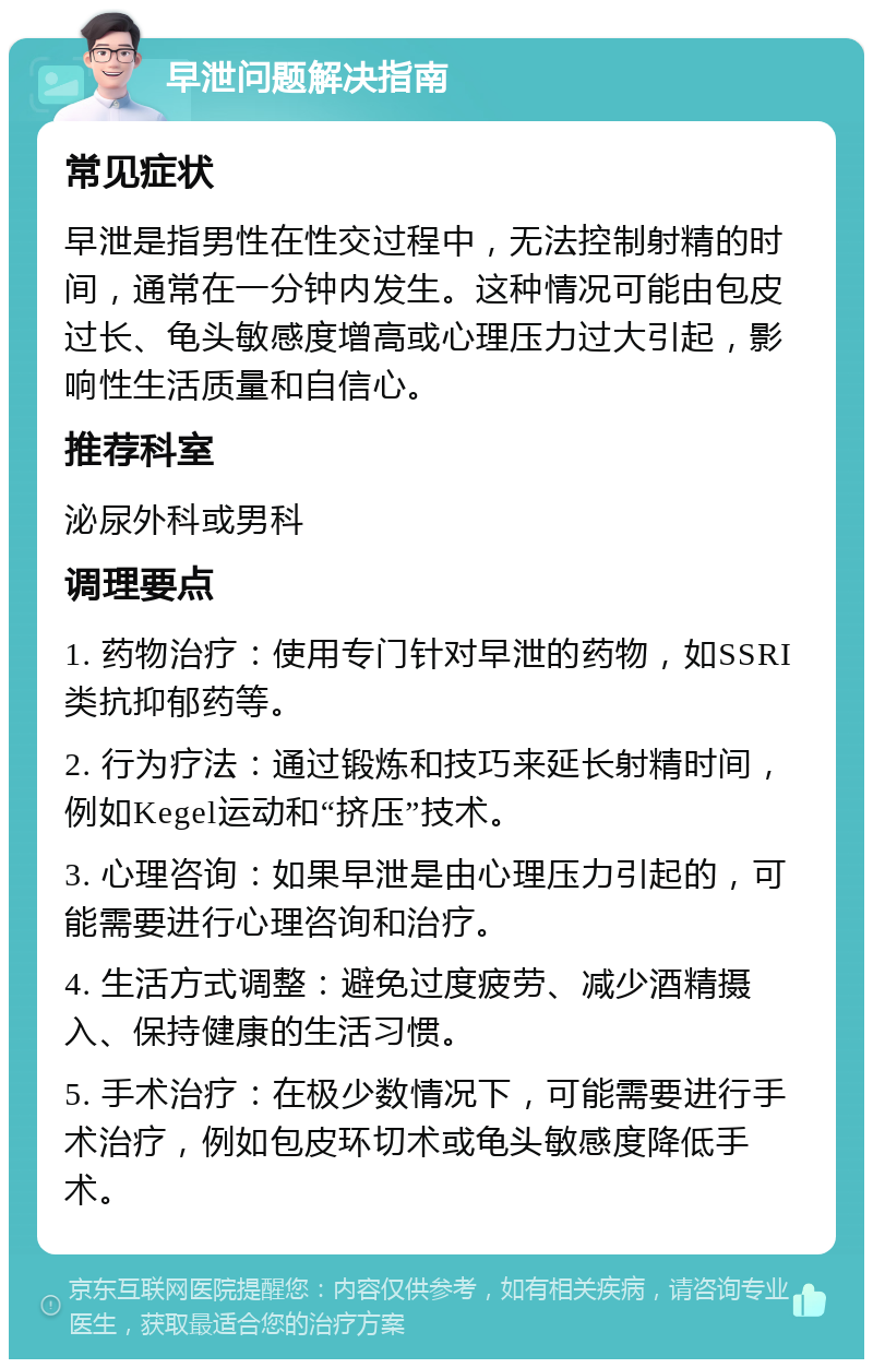 早泄问题解决指南 常见症状 早泄是指男性在性交过程中，无法控制射精的时间，通常在一分钟内发生。这种情况可能由包皮过长、龟头敏感度增高或心理压力过大引起，影响性生活质量和自信心。 推荐科室 泌尿外科或男科 调理要点 1. 药物治疗：使用专门针对早泄的药物，如SSRI类抗抑郁药等。 2. 行为疗法：通过锻炼和技巧来延长射精时间，例如Kegel运动和“挤压”技术。 3. 心理咨询：如果早泄是由心理压力引起的，可能需要进行心理咨询和治疗。 4. 生活方式调整：避免过度疲劳、减少酒精摄入、保持健康的生活习惯。 5. 手术治疗：在极少数情况下，可能需要进行手术治疗，例如包皮环切术或龟头敏感度降低手术。