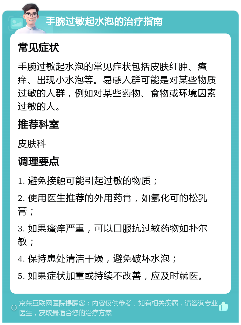 手腕过敏起水泡的治疗指南 常见症状 手腕过敏起水泡的常见症状包括皮肤红肿、瘙痒、出现小水泡等。易感人群可能是对某些物质过敏的人群，例如对某些药物、食物或环境因素过敏的人。 推荐科室 皮肤科 调理要点 1. 避免接触可能引起过敏的物质； 2. 使用医生推荐的外用药膏，如氢化可的松乳膏； 3. 如果瘙痒严重，可以口服抗过敏药物如扑尔敏； 4. 保持患处清洁干燥，避免破坏水泡； 5. 如果症状加重或持续不改善，应及时就医。