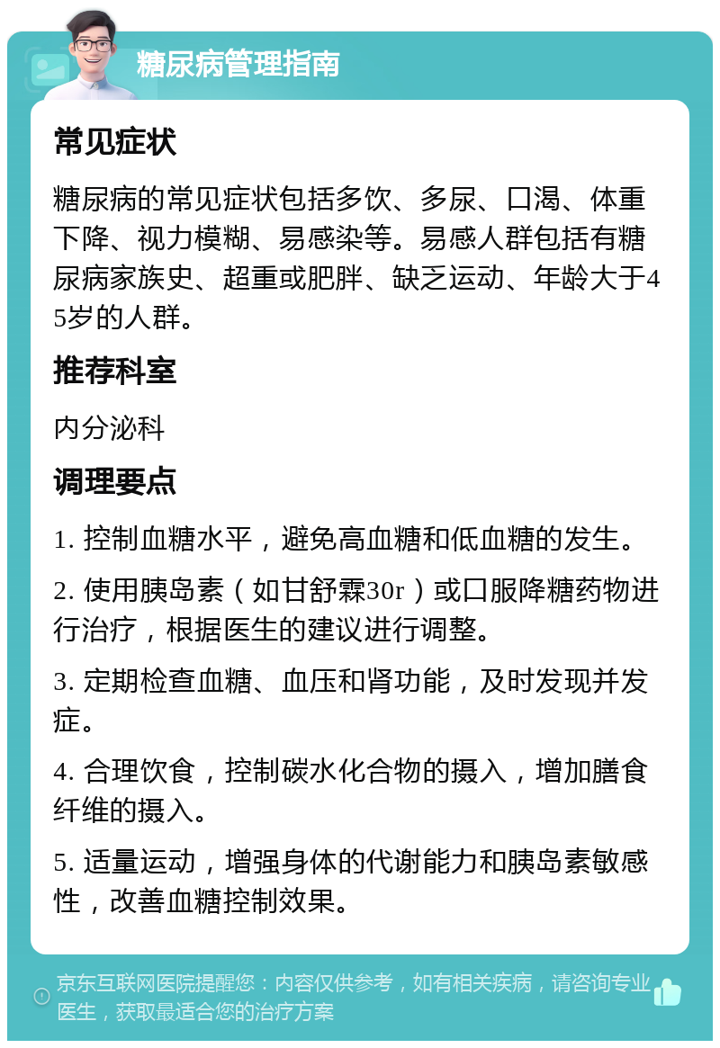 糖尿病管理指南 常见症状 糖尿病的常见症状包括多饮、多尿、口渴、体重下降、视力模糊、易感染等。易感人群包括有糖尿病家族史、超重或肥胖、缺乏运动、年龄大于45岁的人群。 推荐科室 内分泌科 调理要点 1. 控制血糖水平，避免高血糖和低血糖的发生。 2. 使用胰岛素（如甘舒霖30r）或口服降糖药物进行治疗，根据医生的建议进行调整。 3. 定期检查血糖、血压和肾功能，及时发现并发症。 4. 合理饮食，控制碳水化合物的摄入，增加膳食纤维的摄入。 5. 适量运动，增强身体的代谢能力和胰岛素敏感性，改善血糖控制效果。