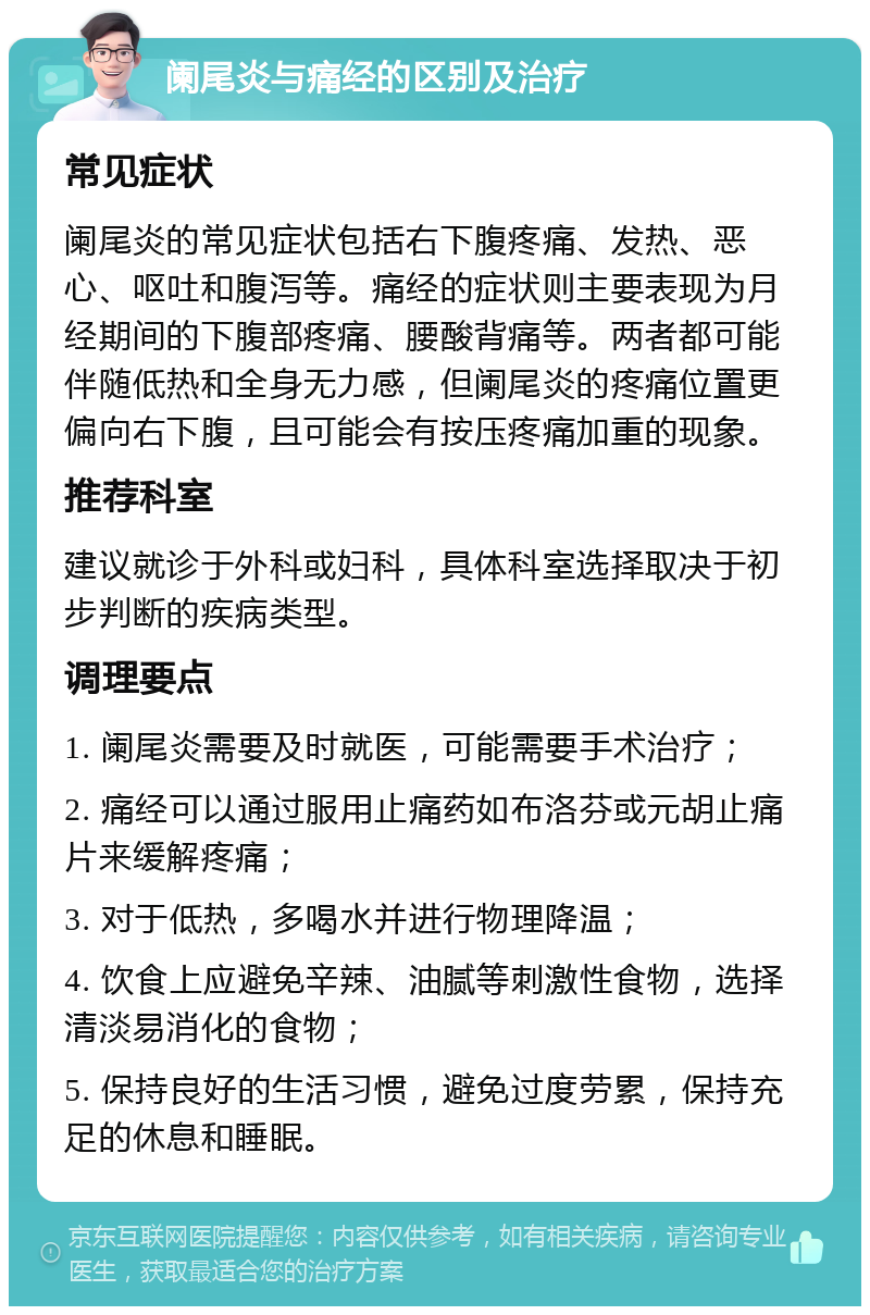 阑尾炎与痛经的区别及治疗 常见症状 阑尾炎的常见症状包括右下腹疼痛、发热、恶心、呕吐和腹泻等。痛经的症状则主要表现为月经期间的下腹部疼痛、腰酸背痛等。两者都可能伴随低热和全身无力感，但阑尾炎的疼痛位置更偏向右下腹，且可能会有按压疼痛加重的现象。 推荐科室 建议就诊于外科或妇科，具体科室选择取决于初步判断的疾病类型。 调理要点 1. 阑尾炎需要及时就医，可能需要手术治疗； 2. 痛经可以通过服用止痛药如布洛芬或元胡止痛片来缓解疼痛； 3. 对于低热，多喝水并进行物理降温； 4. 饮食上应避免辛辣、油腻等刺激性食物，选择清淡易消化的食物； 5. 保持良好的生活习惯，避免过度劳累，保持充足的休息和睡眠。