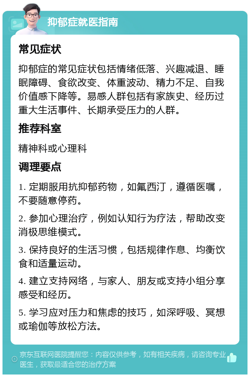 抑郁症就医指南 常见症状 抑郁症的常见症状包括情绪低落、兴趣减退、睡眠障碍、食欲改变、体重波动、精力不足、自我价值感下降等。易感人群包括有家族史、经历过重大生活事件、长期承受压力的人群。 推荐科室 精神科或心理科 调理要点 1. 定期服用抗抑郁药物，如氟西汀，遵循医嘱，不要随意停药。 2. 参加心理治疗，例如认知行为疗法，帮助改变消极思维模式。 3. 保持良好的生活习惯，包括规律作息、均衡饮食和适量运动。 4. 建立支持网络，与家人、朋友或支持小组分享感受和经历。 5. 学习应对压力和焦虑的技巧，如深呼吸、冥想或瑜伽等放松方法。