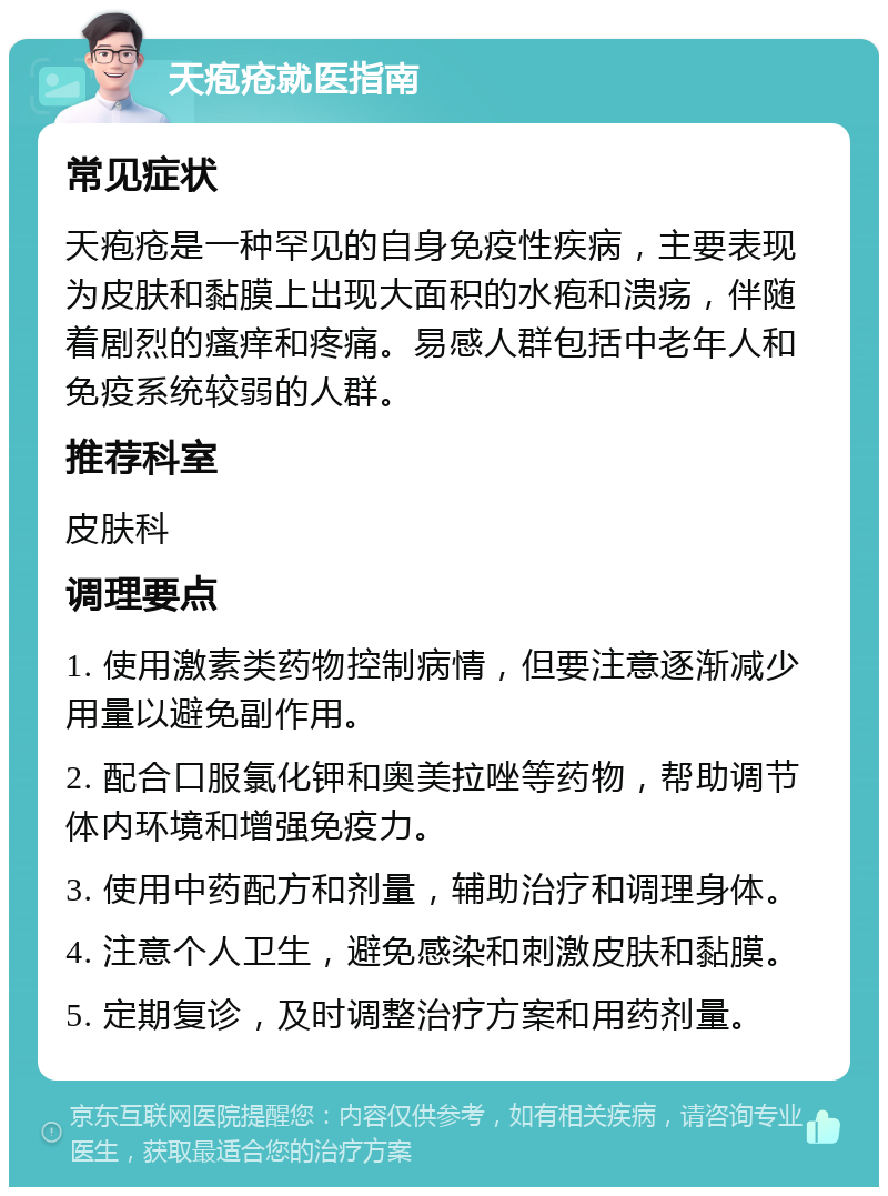 天疱疮就医指南 常见症状 天疱疮是一种罕见的自身免疫性疾病，主要表现为皮肤和黏膜上出现大面积的水疱和溃疡，伴随着剧烈的瘙痒和疼痛。易感人群包括中老年人和免疫系统较弱的人群。 推荐科室 皮肤科 调理要点 1. 使用激素类药物控制病情，但要注意逐渐减少用量以避免副作用。 2. 配合口服氯化钾和奥美拉唑等药物，帮助调节体内环境和增强免疫力。 3. 使用中药配方和剂量，辅助治疗和调理身体。 4. 注意个人卫生，避免感染和刺激皮肤和黏膜。 5. 定期复诊，及时调整治疗方案和用药剂量。