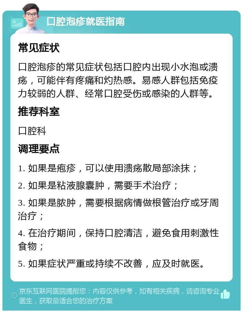 口腔泡疹就医指南 常见症状 口腔泡疹的常见症状包括口腔内出现小水泡或溃疡，可能伴有疼痛和灼热感。易感人群包括免疫力较弱的人群、经常口腔受伤或感染的人群等。 推荐科室 口腔科 调理要点 1. 如果是疱疹，可以使用溃疡散局部涂抹； 2. 如果是粘液腺囊肿，需要手术治疗； 3. 如果是脓肿，需要根据病情做根管治疗或牙周治疗； 4. 在治疗期间，保持口腔清洁，避免食用刺激性食物； 5. 如果症状严重或持续不改善，应及时就医。