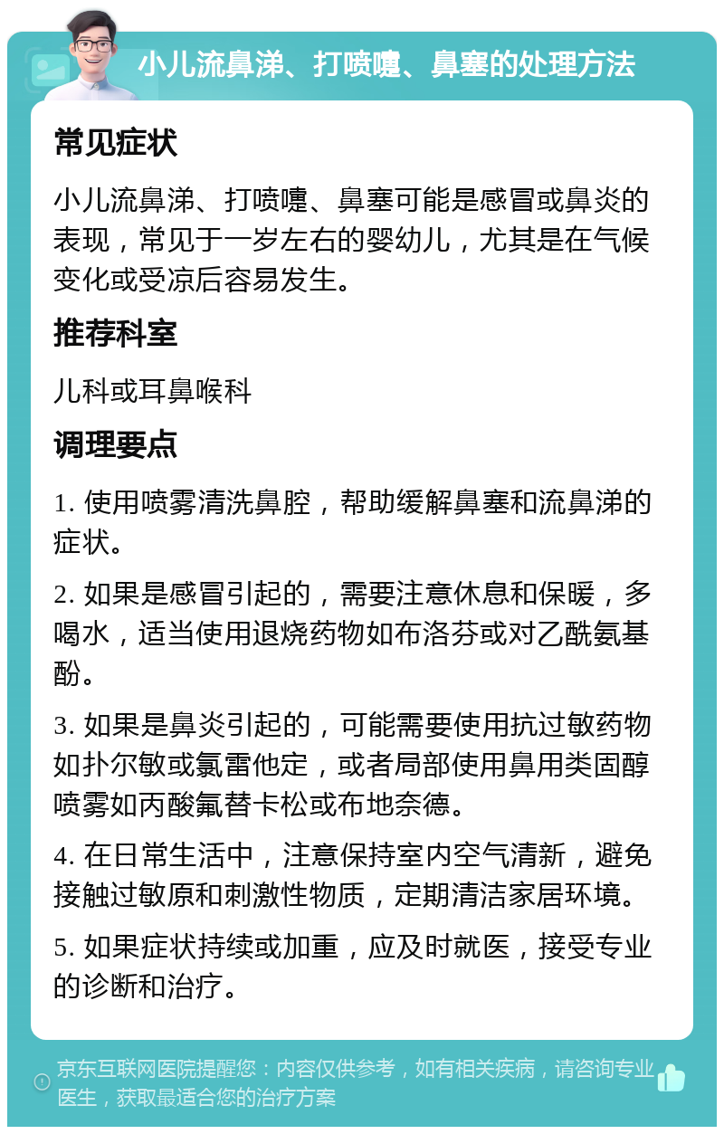 小儿流鼻涕、打喷嚏、鼻塞的处理方法 常见症状 小儿流鼻涕、打喷嚏、鼻塞可能是感冒或鼻炎的表现，常见于一岁左右的婴幼儿，尤其是在气候变化或受凉后容易发生。 推荐科室 儿科或耳鼻喉科 调理要点 1. 使用喷雾清洗鼻腔，帮助缓解鼻塞和流鼻涕的症状。 2. 如果是感冒引起的，需要注意休息和保暖，多喝水，适当使用退烧药物如布洛芬或对乙酰氨基酚。 3. 如果是鼻炎引起的，可能需要使用抗过敏药物如扑尔敏或氯雷他定，或者局部使用鼻用类固醇喷雾如丙酸氟替卡松或布地奈德。 4. 在日常生活中，注意保持室内空气清新，避免接触过敏原和刺激性物质，定期清洁家居环境。 5. 如果症状持续或加重，应及时就医，接受专业的诊断和治疗。