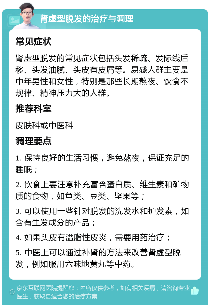 肾虚型脱发的治疗与调理 常见症状 肾虚型脱发的常见症状包括头发稀疏、发际线后移、头发油腻、头皮有皮屑等。易感人群主要是中年男性和女性，特别是那些长期熬夜、饮食不规律、精神压力大的人群。 推荐科室 皮肤科或中医科 调理要点 1. 保持良好的生活习惯，避免熬夜，保证充足的睡眠； 2. 饮食上要注意补充富含蛋白质、维生素和矿物质的食物，如鱼类、豆类、坚果等； 3. 可以使用一些针对脱发的洗发水和护发素，如含有生发成分的产品； 4. 如果头皮有溢脂性皮炎，需要用药治疗； 5. 中医上可以通过补肾的方法来改善肾虚型脱发，例如服用六味地黄丸等中药。