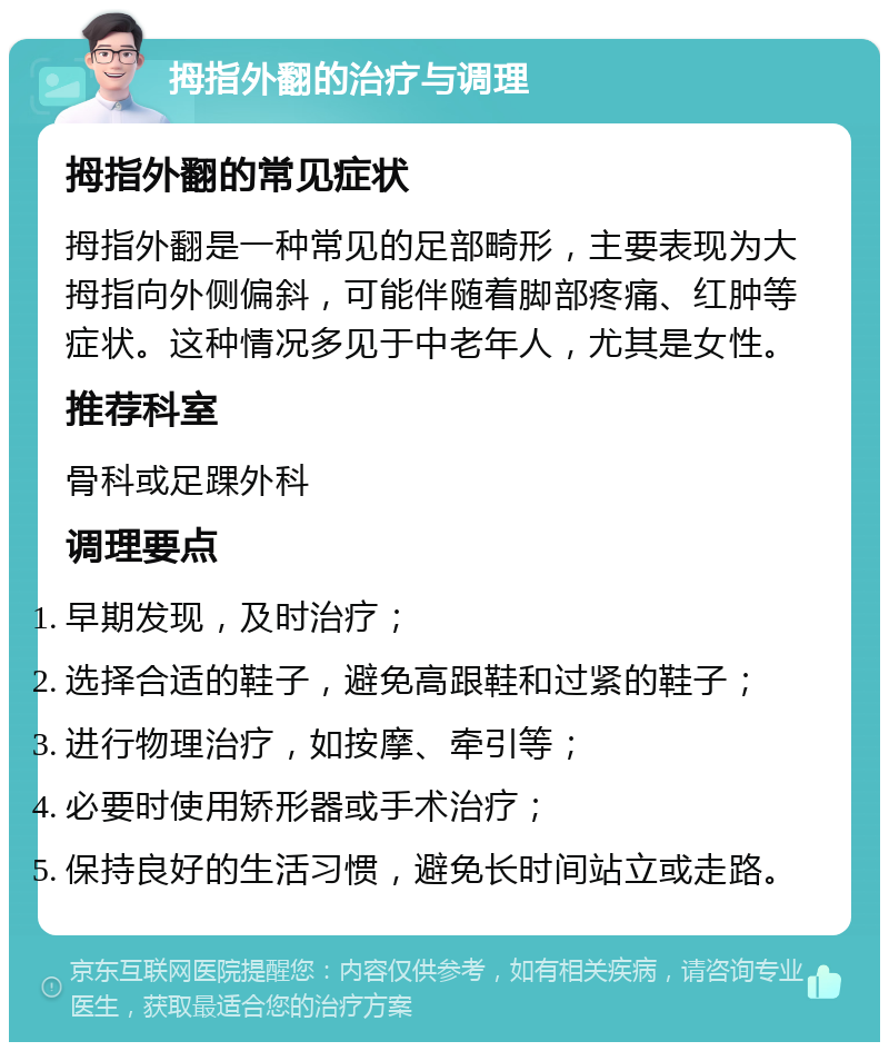 拇指外翻的治疗与调理 拇指外翻的常见症状 拇指外翻是一种常见的足部畸形，主要表现为大拇指向外侧偏斜，可能伴随着脚部疼痛、红肿等症状。这种情况多见于中老年人，尤其是女性。 推荐科室 骨科或足踝外科 调理要点 早期发现，及时治疗； 选择合适的鞋子，避免高跟鞋和过紧的鞋子； 进行物理治疗，如按摩、牵引等； 必要时使用矫形器或手术治疗； 保持良好的生活习惯，避免长时间站立或走路。