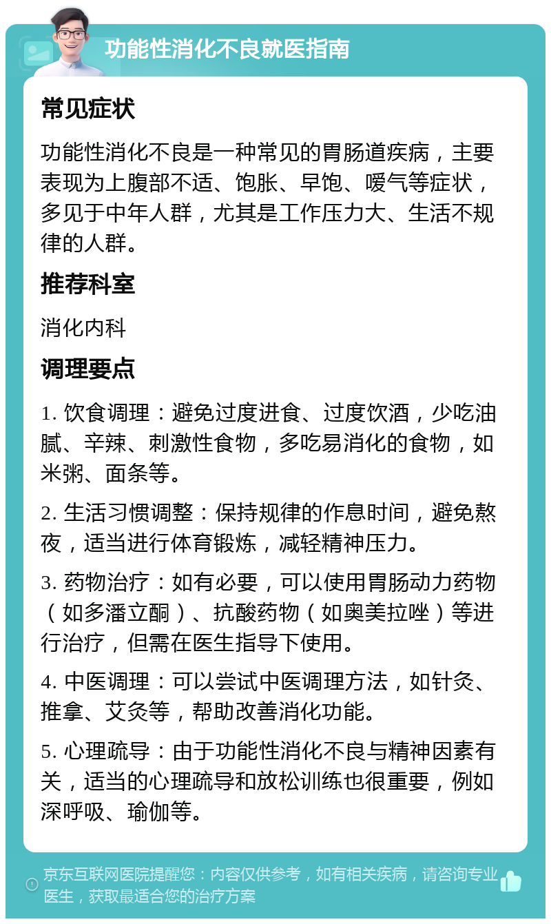 功能性消化不良就医指南 常见症状 功能性消化不良是一种常见的胃肠道疾病，主要表现为上腹部不适、饱胀、早饱、嗳气等症状，多见于中年人群，尤其是工作压力大、生活不规律的人群。 推荐科室 消化内科 调理要点 1. 饮食调理：避免过度进食、过度饮酒，少吃油腻、辛辣、刺激性食物，多吃易消化的食物，如米粥、面条等。 2. 生活习惯调整：保持规律的作息时间，避免熬夜，适当进行体育锻炼，减轻精神压力。 3. 药物治疗：如有必要，可以使用胃肠动力药物（如多潘立酮）、抗酸药物（如奥美拉唑）等进行治疗，但需在医生指导下使用。 4. 中医调理：可以尝试中医调理方法，如针灸、推拿、艾灸等，帮助改善消化功能。 5. 心理疏导：由于功能性消化不良与精神因素有关，适当的心理疏导和放松训练也很重要，例如深呼吸、瑜伽等。