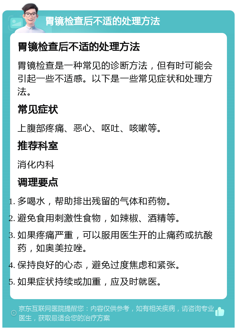 胃镜检查后不适的处理方法 胃镜检查后不适的处理方法 胃镜检查是一种常见的诊断方法，但有时可能会引起一些不适感。以下是一些常见症状和处理方法。 常见症状 上腹部疼痛、恶心、呕吐、咳嗽等。 推荐科室 消化内科 调理要点 多喝水，帮助排出残留的气体和药物。 避免食用刺激性食物，如辣椒、酒精等。 如果疼痛严重，可以服用医生开的止痛药或抗酸药，如奥美拉唑。 保持良好的心态，避免过度焦虑和紧张。 如果症状持续或加重，应及时就医。