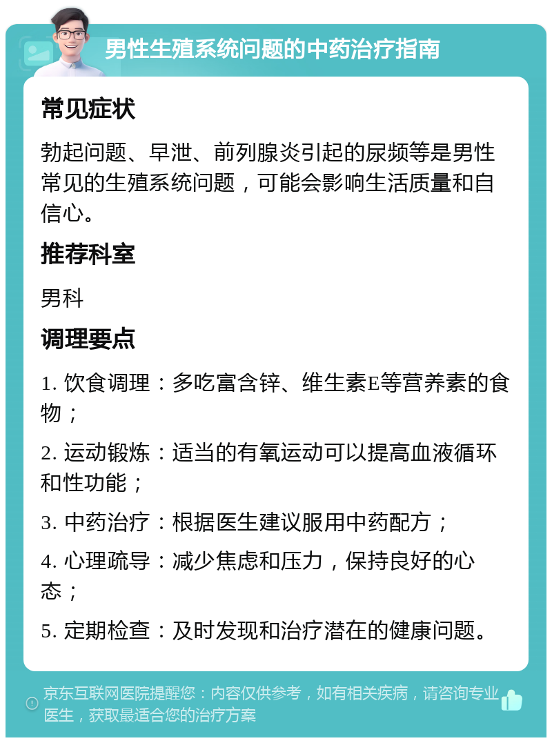 男性生殖系统问题的中药治疗指南 常见症状 勃起问题、早泄、前列腺炎引起的尿频等是男性常见的生殖系统问题，可能会影响生活质量和自信心。 推荐科室 男科 调理要点 1. 饮食调理：多吃富含锌、维生素E等营养素的食物； 2. 运动锻炼：适当的有氧运动可以提高血液循环和性功能； 3. 中药治疗：根据医生建议服用中药配方； 4. 心理疏导：减少焦虑和压力，保持良好的心态； 5. 定期检查：及时发现和治疗潜在的健康问题。