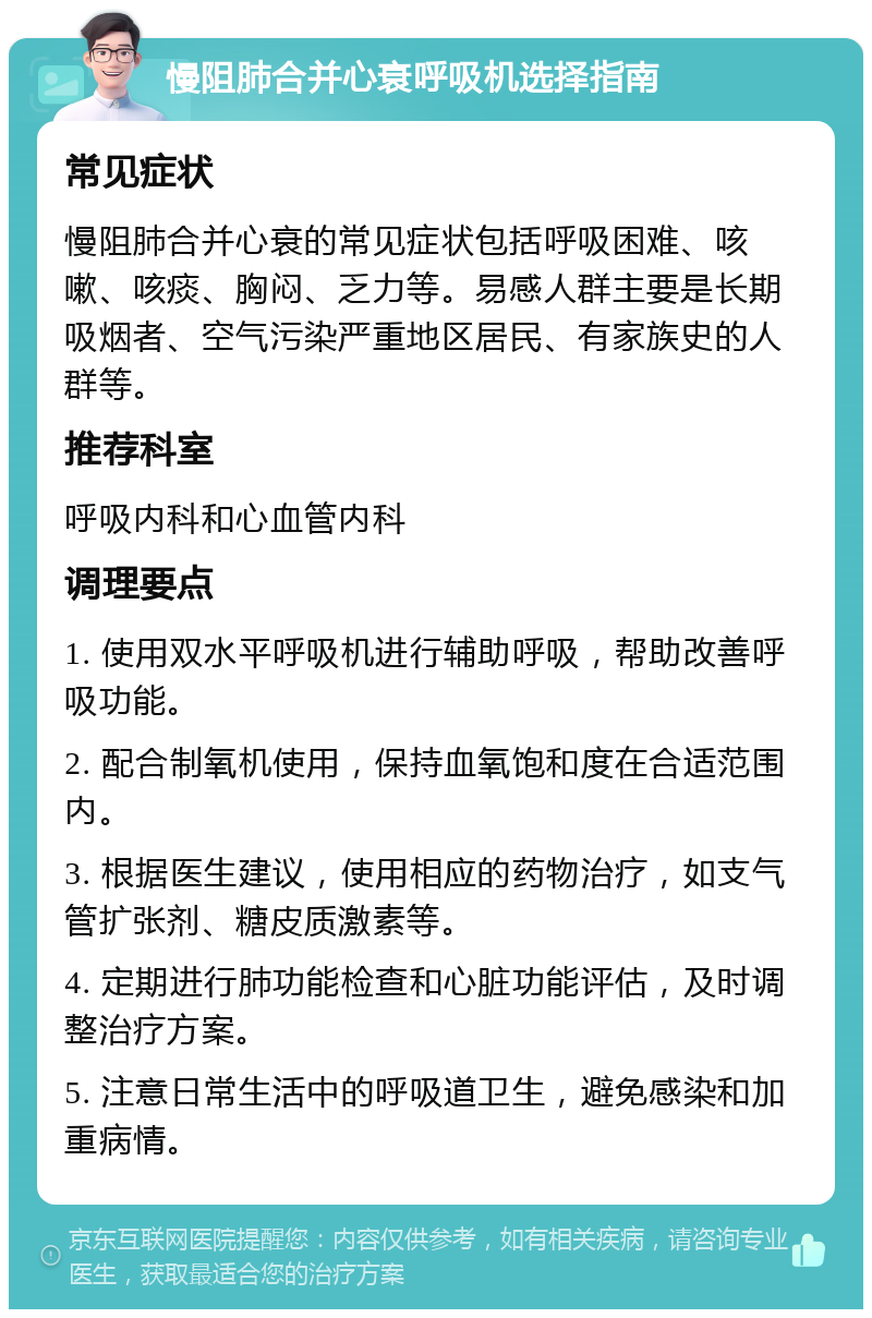 慢阻肺合并心衰呼吸机选择指南 常见症状 慢阻肺合并心衰的常见症状包括呼吸困难、咳嗽、咳痰、胸闷、乏力等。易感人群主要是长期吸烟者、空气污染严重地区居民、有家族史的人群等。 推荐科室 呼吸内科和心血管内科 调理要点 1. 使用双水平呼吸机进行辅助呼吸，帮助改善呼吸功能。 2. 配合制氧机使用，保持血氧饱和度在合适范围内。 3. 根据医生建议，使用相应的药物治疗，如支气管扩张剂、糖皮质激素等。 4. 定期进行肺功能检查和心脏功能评估，及时调整治疗方案。 5. 注意日常生活中的呼吸道卫生，避免感染和加重病情。