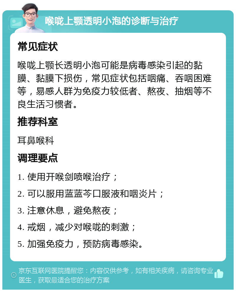 喉咙上颚透明小泡的诊断与治疗 常见症状 喉咙上颚长透明小泡可能是病毒感染引起的黏膜、黏膜下损伤，常见症状包括咽痛、吞咽困难等，易感人群为免疫力较低者、熬夜、抽烟等不良生活习惯者。 推荐科室 耳鼻喉科 调理要点 1. 使用开喉剑喷喉治疗； 2. 可以服用蓝蓝芩口服液和咽炎片； 3. 注意休息，避免熬夜； 4. 戒烟，减少对喉咙的刺激； 5. 加强免疫力，预防病毒感染。