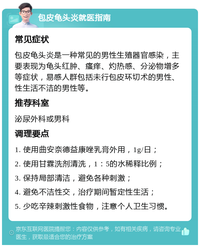 包皮龟头炎就医指南 常见症状 包皮龟头炎是一种常见的男性生殖器官感染，主要表现为龟头红肿、瘙痒、灼热感、分泌物增多等症状，易感人群包括未行包皮环切术的男性、性生活不洁的男性等。 推荐科室 泌尿外科或男科 调理要点 1. 使用曲安奈德益康唑乳膏外用，1g/日； 2. 使用甘霖洗剂清洗，1：5的水稀释比例； 3. 保持局部清洁，避免各种刺激； 4. 避免不洁性交，治疗期间暂定性生活； 5. 少吃辛辣刺激性食物，注意个人卫生习惯。