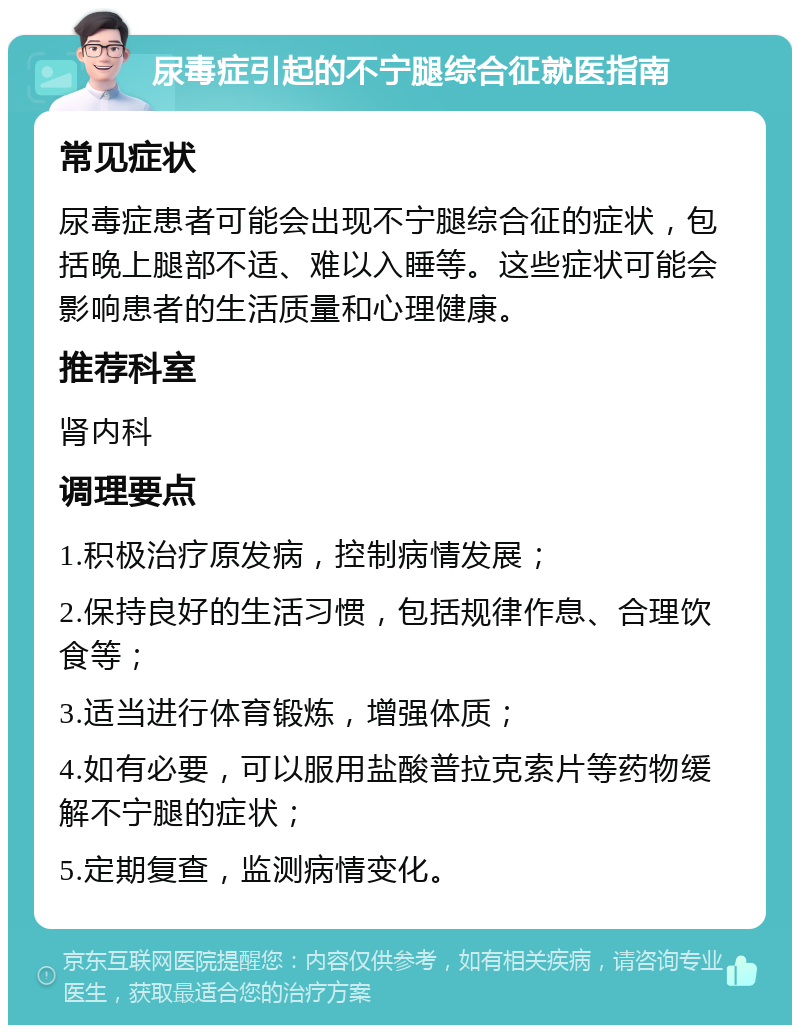 尿毒症引起的不宁腿综合征就医指南 常见症状 尿毒症患者可能会出现不宁腿综合征的症状，包括晚上腿部不适、难以入睡等。这些症状可能会影响患者的生活质量和心理健康。 推荐科室 肾内科 调理要点 1.积极治疗原发病，控制病情发展； 2.保持良好的生活习惯，包括规律作息、合理饮食等； 3.适当进行体育锻炼，增强体质； 4.如有必要，可以服用盐酸普拉克索片等药物缓解不宁腿的症状； 5.定期复查，监测病情变化。