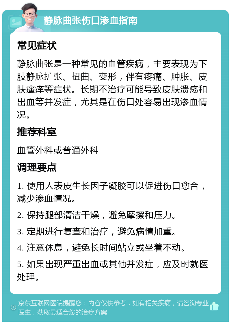 静脉曲张伤口渗血指南 常见症状 静脉曲张是一种常见的血管疾病，主要表现为下肢静脉扩张、扭曲、变形，伴有疼痛、肿胀、皮肤瘙痒等症状。长期不治疗可能导致皮肤溃疡和出血等并发症，尤其是在伤口处容易出现渗血情况。 推荐科室 血管外科或普通外科 调理要点 1. 使用人表皮生长因子凝胶可以促进伤口愈合，减少渗血情况。 2. 保持腿部清洁干燥，避免摩擦和压力。 3. 定期进行复查和治疗，避免病情加重。 4. 注意休息，避免长时间站立或坐着不动。 5. 如果出现严重出血或其他并发症，应及时就医处理。