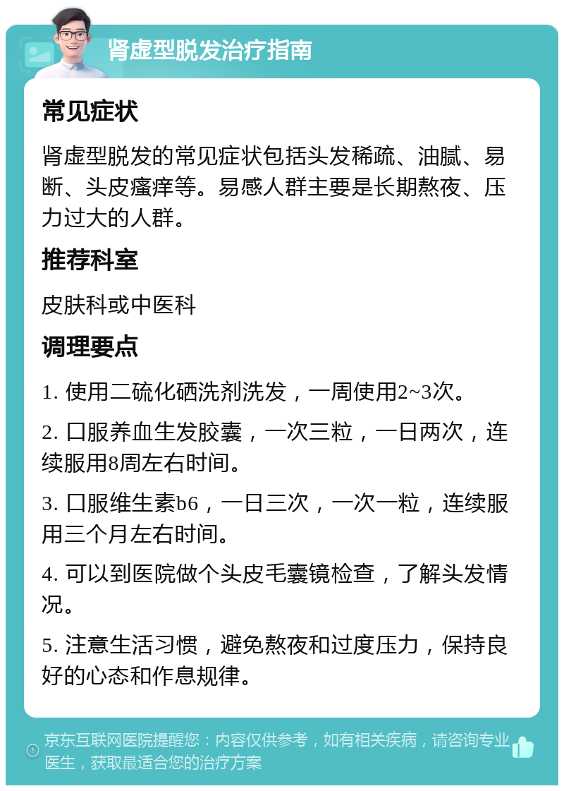 肾虚型脱发治疗指南 常见症状 肾虚型脱发的常见症状包括头发稀疏、油腻、易断、头皮瘙痒等。易感人群主要是长期熬夜、压力过大的人群。 推荐科室 皮肤科或中医科 调理要点 1. 使用二硫化硒洗剂洗发，一周使用2~3次。 2. 口服养血生发胶囊，一次三粒，一日两次，连续服用8周左右时间。 3. 口服维生素b6，一日三次，一次一粒，连续服用三个月左右时间。 4. 可以到医院做个头皮毛囊镜检查，了解头发情况。 5. 注意生活习惯，避免熬夜和过度压力，保持良好的心态和作息规律。