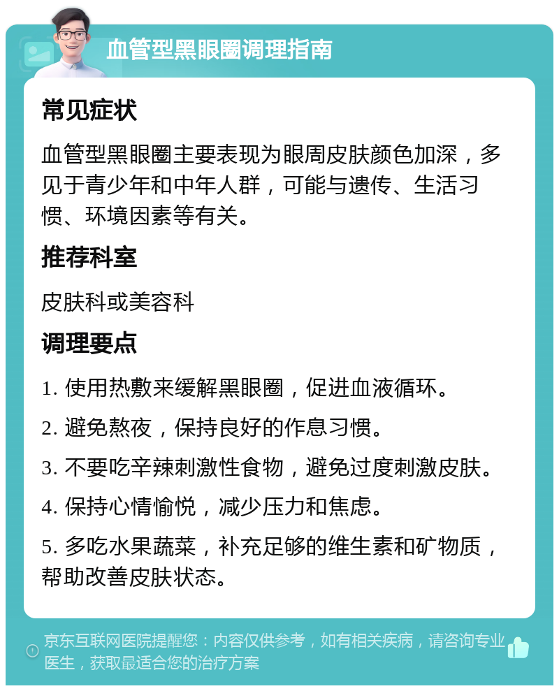 血管型黑眼圈调理指南 常见症状 血管型黑眼圈主要表现为眼周皮肤颜色加深，多见于青少年和中年人群，可能与遗传、生活习惯、环境因素等有关。 推荐科室 皮肤科或美容科 调理要点 1. 使用热敷来缓解黑眼圈，促进血液循环。 2. 避免熬夜，保持良好的作息习惯。 3. 不要吃辛辣刺激性食物，避免过度刺激皮肤。 4. 保持心情愉悦，减少压力和焦虑。 5. 多吃水果蔬菜，补充足够的维生素和矿物质，帮助改善皮肤状态。