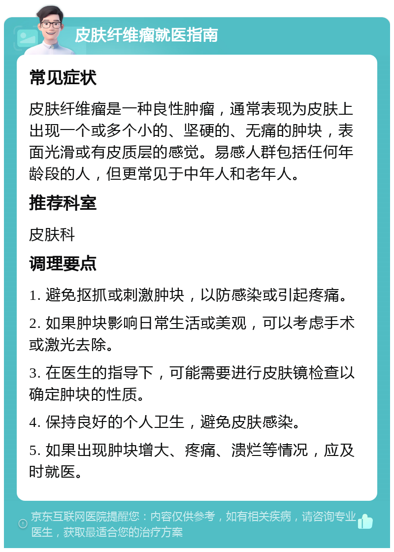 皮肤纤维瘤就医指南 常见症状 皮肤纤维瘤是一种良性肿瘤，通常表现为皮肤上出现一个或多个小的、坚硬的、无痛的肿块，表面光滑或有皮质层的感觉。易感人群包括任何年龄段的人，但更常见于中年人和老年人。 推荐科室 皮肤科 调理要点 1. 避免抠抓或刺激肿块，以防感染或引起疼痛。 2. 如果肿块影响日常生活或美观，可以考虑手术或激光去除。 3. 在医生的指导下，可能需要进行皮肤镜检查以确定肿块的性质。 4. 保持良好的个人卫生，避免皮肤感染。 5. 如果出现肿块增大、疼痛、溃烂等情况，应及时就医。