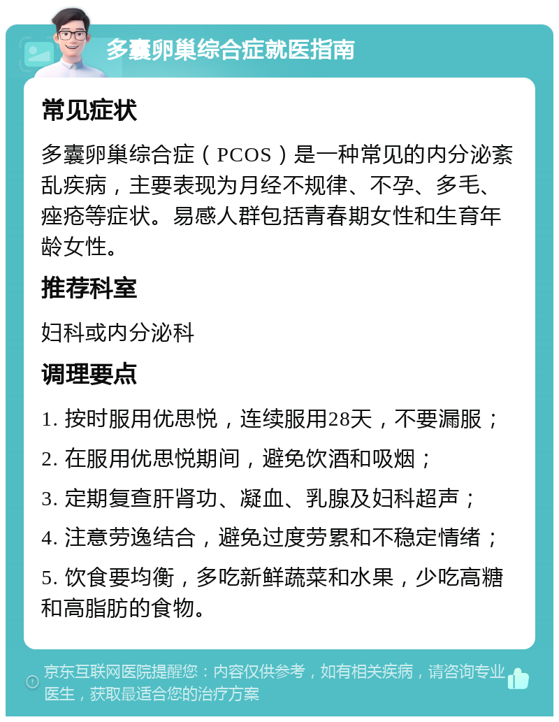 多囊卵巢综合症就医指南 常见症状 多囊卵巢综合症（PCOS）是一种常见的内分泌紊乱疾病，主要表现为月经不规律、不孕、多毛、痤疮等症状。易感人群包括青春期女性和生育年龄女性。 推荐科室 妇科或内分泌科 调理要点 1. 按时服用优思悦，连续服用28天，不要漏服； 2. 在服用优思悦期间，避免饮酒和吸烟； 3. 定期复查肝肾功、凝血、乳腺及妇科超声； 4. 注意劳逸结合，避免过度劳累和不稳定情绪； 5. 饮食要均衡，多吃新鲜蔬菜和水果，少吃高糖和高脂肪的食物。