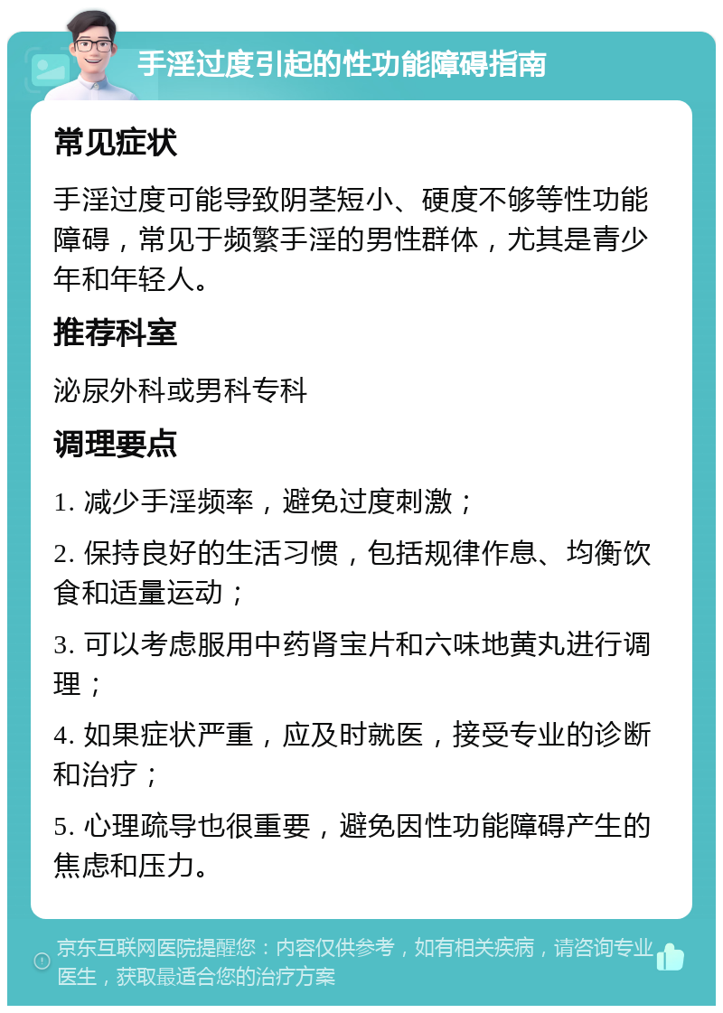 手淫过度引起的性功能障碍指南 常见症状 手淫过度可能导致阴茎短小、硬度不够等性功能障碍，常见于频繁手淫的男性群体，尤其是青少年和年轻人。 推荐科室 泌尿外科或男科专科 调理要点 1. 减少手淫频率，避免过度刺激； 2. 保持良好的生活习惯，包括规律作息、均衡饮食和适量运动； 3. 可以考虑服用中药肾宝片和六味地黄丸进行调理； 4. 如果症状严重，应及时就医，接受专业的诊断和治疗； 5. 心理疏导也很重要，避免因性功能障碍产生的焦虑和压力。