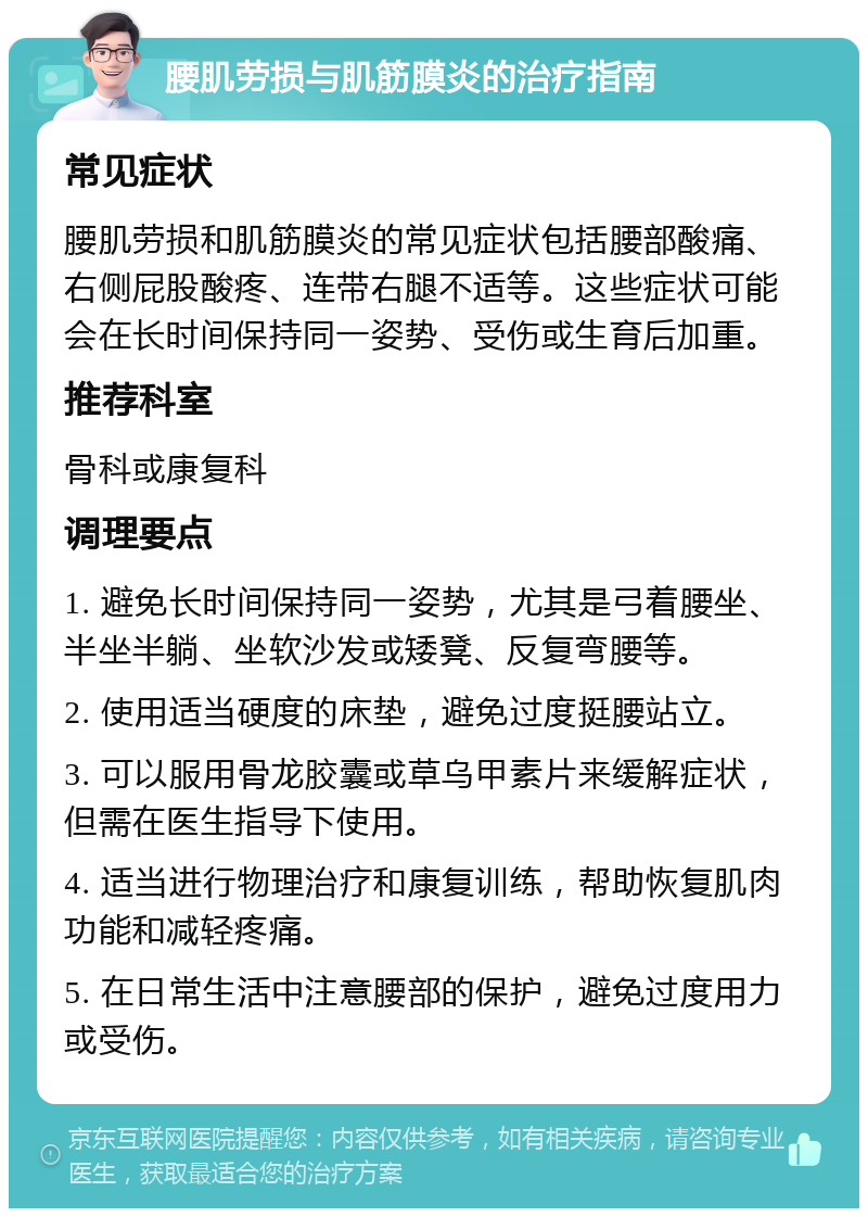 腰肌劳损与肌筋膜炎的治疗指南 常见症状 腰肌劳损和肌筋膜炎的常见症状包括腰部酸痛、右侧屁股酸疼、连带右腿不适等。这些症状可能会在长时间保持同一姿势、受伤或生育后加重。 推荐科室 骨科或康复科 调理要点 1. 避免长时间保持同一姿势，尤其是弓着腰坐、半坐半躺、坐软沙发或矮凳、反复弯腰等。 2. 使用适当硬度的床垫，避免过度挺腰站立。 3. 可以服用骨龙胶囊或草乌甲素片来缓解症状，但需在医生指导下使用。 4. 适当进行物理治疗和康复训练，帮助恢复肌肉功能和减轻疼痛。 5. 在日常生活中注意腰部的保护，避免过度用力或受伤。