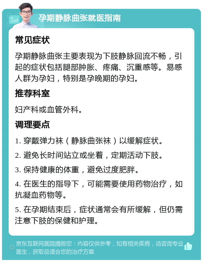 孕期静脉曲张就医指南 常见症状 孕期静脉曲张主要表现为下肢静脉回流不畅，引起的症状包括腿部肿胀、疼痛、沉重感等。易感人群为孕妇，特别是孕晚期的孕妇。 推荐科室 妇产科或血管外科。 调理要点 1. 穿戴弹力袜（静脉曲张袜）以缓解症状。 2. 避免长时间站立或坐着，定期活动下肢。 3. 保持健康的体重，避免过度肥胖。 4. 在医生的指导下，可能需要使用药物治疗，如抗凝血药物等。 5. 在孕期结束后，症状通常会有所缓解，但仍需注意下肢的保健和护理。