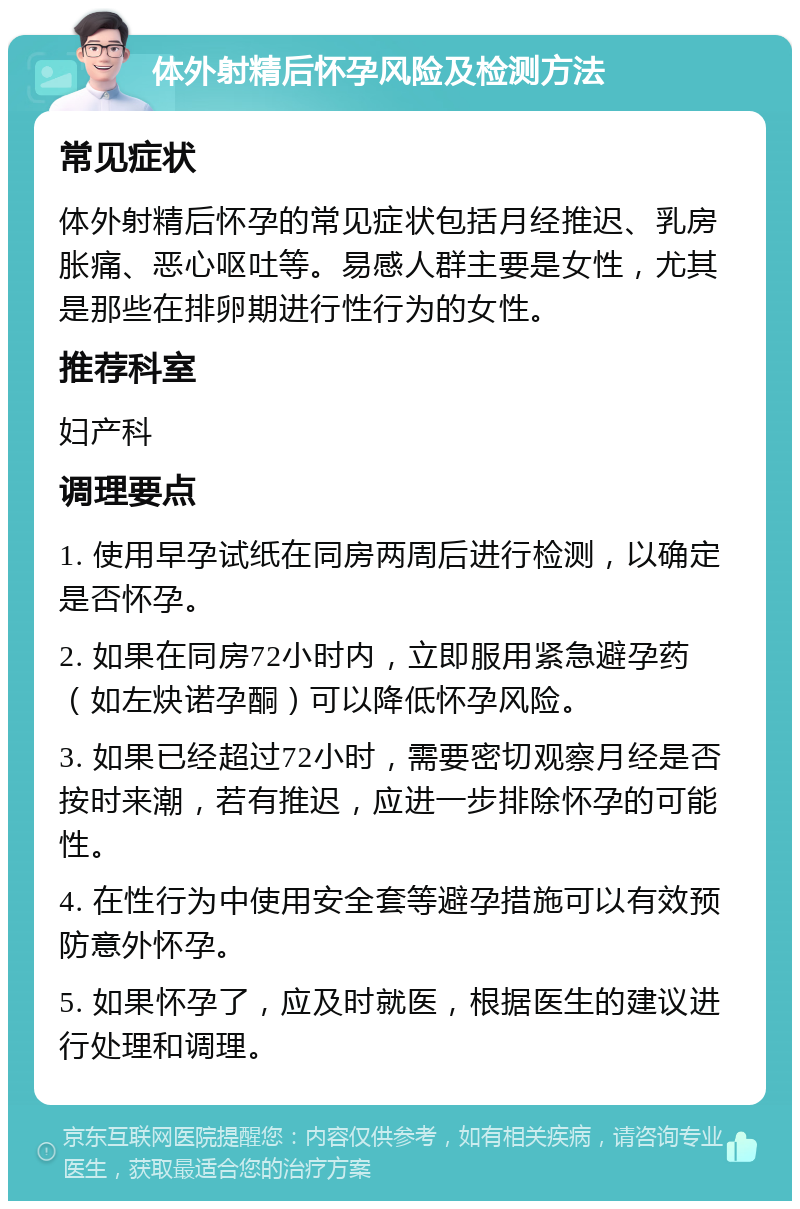 体外射精后怀孕风险及检测方法 常见症状 体外射精后怀孕的常见症状包括月经推迟、乳房胀痛、恶心呕吐等。易感人群主要是女性，尤其是那些在排卵期进行性行为的女性。 推荐科室 妇产科 调理要点 1. 使用早孕试纸在同房两周后进行检测，以确定是否怀孕。 2. 如果在同房72小时内，立即服用紧急避孕药（如左炔诺孕酮）可以降低怀孕风险。 3. 如果已经超过72小时，需要密切观察月经是否按时来潮，若有推迟，应进一步排除怀孕的可能性。 4. 在性行为中使用安全套等避孕措施可以有效预防意外怀孕。 5. 如果怀孕了，应及时就医，根据医生的建议进行处理和调理。