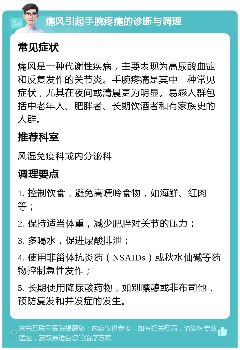 痛风引起手腕疼痛的诊断与调理 常见症状 痛风是一种代谢性疾病，主要表现为高尿酸血症和反复发作的关节炎。手腕疼痛是其中一种常见症状，尤其在夜间或清晨更为明显。易感人群包括中老年人、肥胖者、长期饮酒者和有家族史的人群。 推荐科室 风湿免疫科或内分泌科 调理要点 1. 控制饮食，避免高嘌呤食物，如海鲜、红肉等； 2. 保持适当体重，减少肥胖对关节的压力； 3. 多喝水，促进尿酸排泄； 4. 使用非甾体抗炎药（NSAIDs）或秋水仙碱等药物控制急性发作； 5. 长期使用降尿酸药物，如别嘌醇或非布司他，预防复发和并发症的发生。