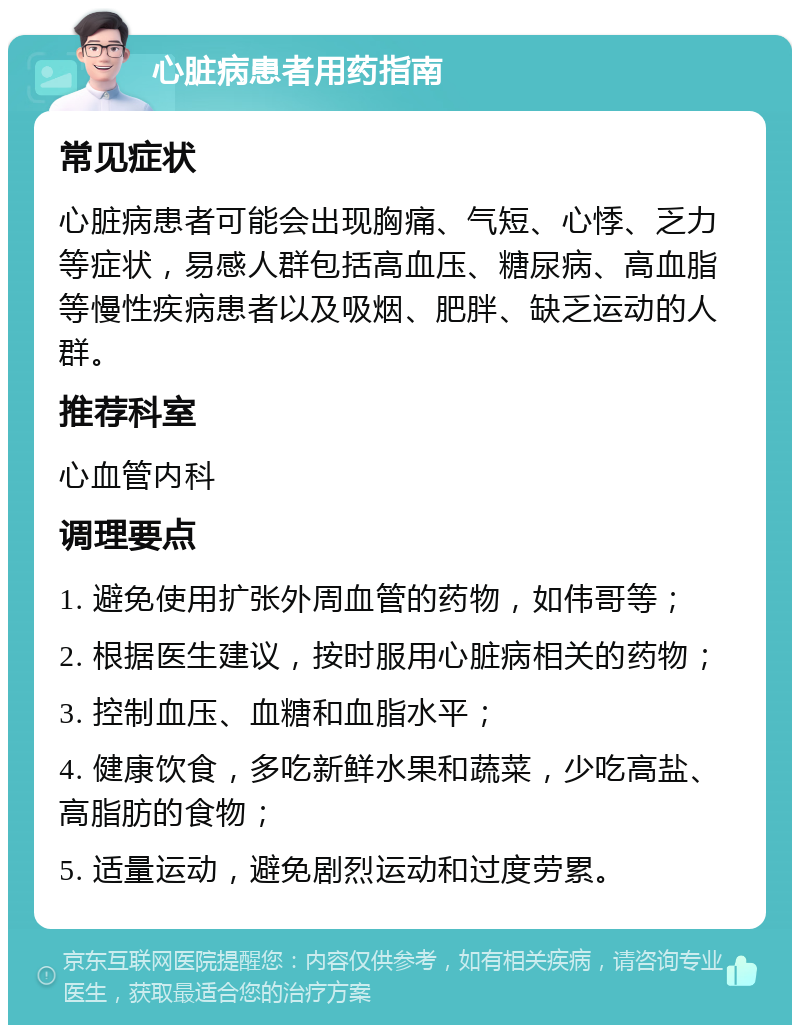 心脏病患者用药指南 常见症状 心脏病患者可能会出现胸痛、气短、心悸、乏力等症状，易感人群包括高血压、糖尿病、高血脂等慢性疾病患者以及吸烟、肥胖、缺乏运动的人群。 推荐科室 心血管内科 调理要点 1. 避免使用扩张外周血管的药物，如伟哥等； 2. 根据医生建议，按时服用心脏病相关的药物； 3. 控制血压、血糖和血脂水平； 4. 健康饮食，多吃新鲜水果和蔬菜，少吃高盐、高脂肪的食物； 5. 适量运动，避免剧烈运动和过度劳累。