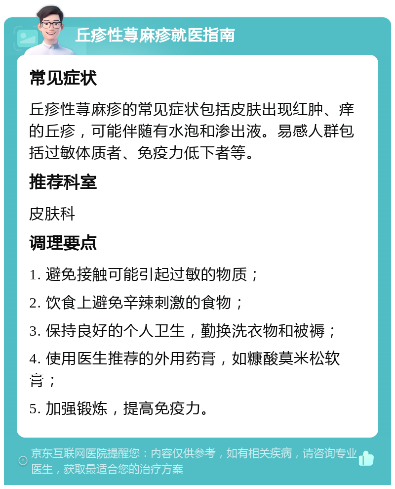 丘疹性荨麻疹就医指南 常见症状 丘疹性荨麻疹的常见症状包括皮肤出现红肿、痒的丘疹，可能伴随有水泡和渗出液。易感人群包括过敏体质者、免疫力低下者等。 推荐科室 皮肤科 调理要点 1. 避免接触可能引起过敏的物质； 2. 饮食上避免辛辣刺激的食物； 3. 保持良好的个人卫生，勤换洗衣物和被褥； 4. 使用医生推荐的外用药膏，如糠酸莫米松软膏； 5. 加强锻炼，提高免疫力。