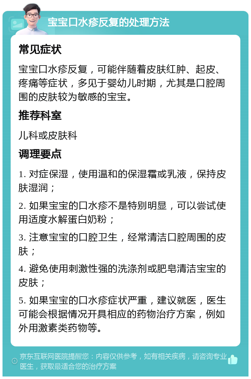 宝宝口水疹反复的处理方法 常见症状 宝宝口水疹反复，可能伴随着皮肤红肿、起皮、疼痛等症状，多见于婴幼儿时期，尤其是口腔周围的皮肤较为敏感的宝宝。 推荐科室 儿科或皮肤科 调理要点 1. 对症保湿，使用温和的保湿霜或乳液，保持皮肤湿润； 2. 如果宝宝的口水疹不是特别明显，可以尝试使用适度水解蛋白奶粉； 3. 注意宝宝的口腔卫生，经常清洁口腔周围的皮肤； 4. 避免使用刺激性强的洗涤剂或肥皂清洁宝宝的皮肤； 5. 如果宝宝的口水疹症状严重，建议就医，医生可能会根据情况开具相应的药物治疗方案，例如外用激素类药物等。