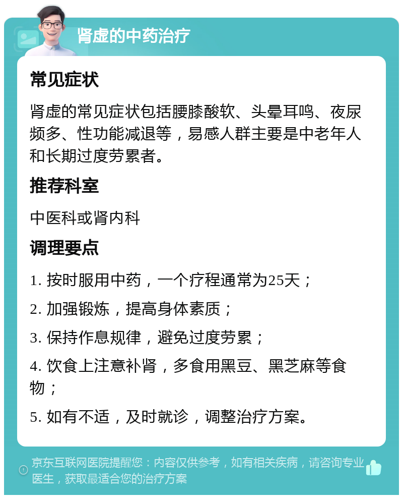 肾虚的中药治疗 常见症状 肾虚的常见症状包括腰膝酸软、头晕耳鸣、夜尿频多、性功能减退等，易感人群主要是中老年人和长期过度劳累者。 推荐科室 中医科或肾内科 调理要点 1. 按时服用中药，一个疗程通常为25天； 2. 加强锻炼，提高身体素质； 3. 保持作息规律，避免过度劳累； 4. 饮食上注意补肾，多食用黑豆、黑芝麻等食物； 5. 如有不适，及时就诊，调整治疗方案。