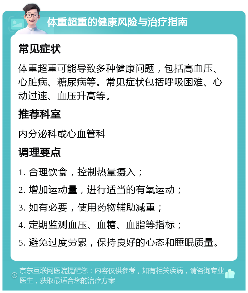 体重超重的健康风险与治疗指南 常见症状 体重超重可能导致多种健康问题，包括高血压、心脏病、糖尿病等。常见症状包括呼吸困难、心动过速、血压升高等。 推荐科室 内分泌科或心血管科 调理要点 1. 合理饮食，控制热量摄入； 2. 增加运动量，进行适当的有氧运动； 3. 如有必要，使用药物辅助减重； 4. 定期监测血压、血糖、血脂等指标； 5. 避免过度劳累，保持良好的心态和睡眠质量。