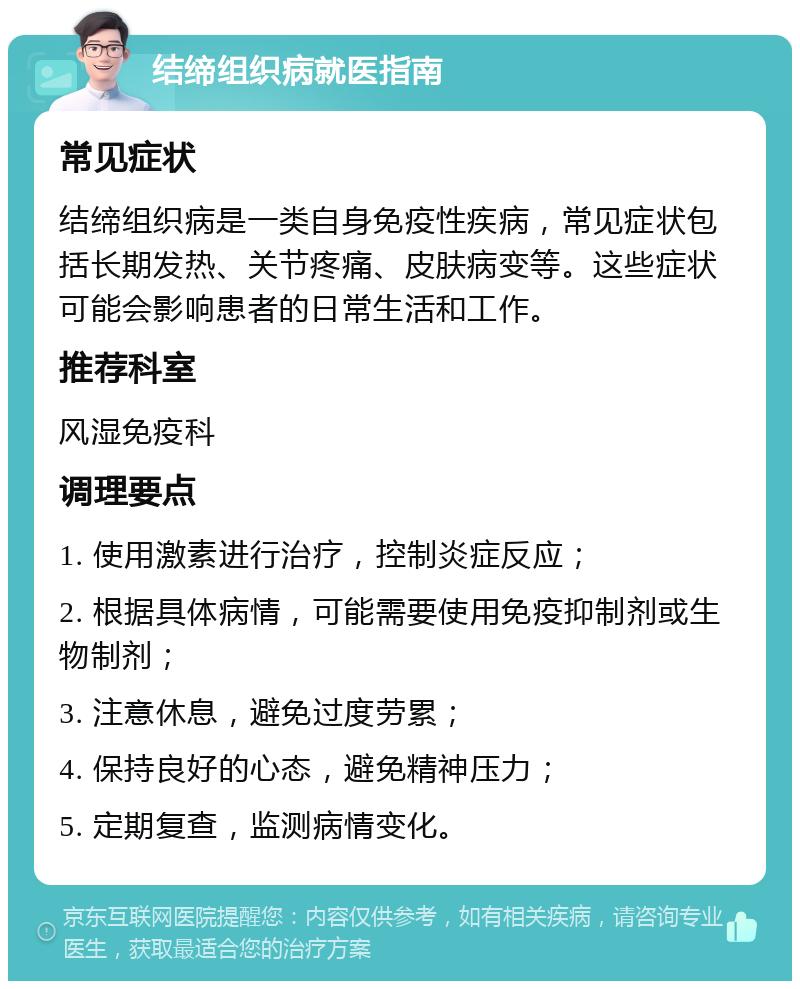 结缔组织病就医指南 常见症状 结缔组织病是一类自身免疫性疾病，常见症状包括长期发热、关节疼痛、皮肤病变等。这些症状可能会影响患者的日常生活和工作。 推荐科室 风湿免疫科 调理要点 1. 使用激素进行治疗，控制炎症反应； 2. 根据具体病情，可能需要使用免疫抑制剂或生物制剂； 3. 注意休息，避免过度劳累； 4. 保持良好的心态，避免精神压力； 5. 定期复查，监测病情变化。