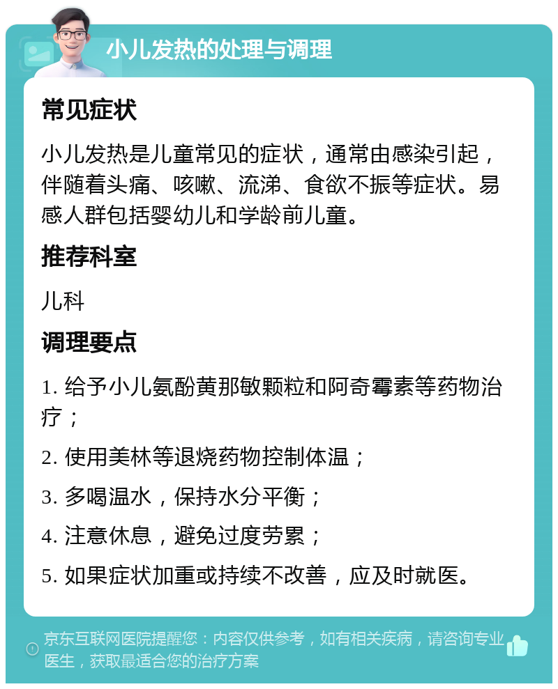 小儿发热的处理与调理 常见症状 小儿发热是儿童常见的症状，通常由感染引起，伴随着头痛、咳嗽、流涕、食欲不振等症状。易感人群包括婴幼儿和学龄前儿童。 推荐科室 儿科 调理要点 1. 给予小儿氨酚黄那敏颗粒和阿奇霉素等药物治疗； 2. 使用美林等退烧药物控制体温； 3. 多喝温水，保持水分平衡； 4. 注意休息，避免过度劳累； 5. 如果症状加重或持续不改善，应及时就医。