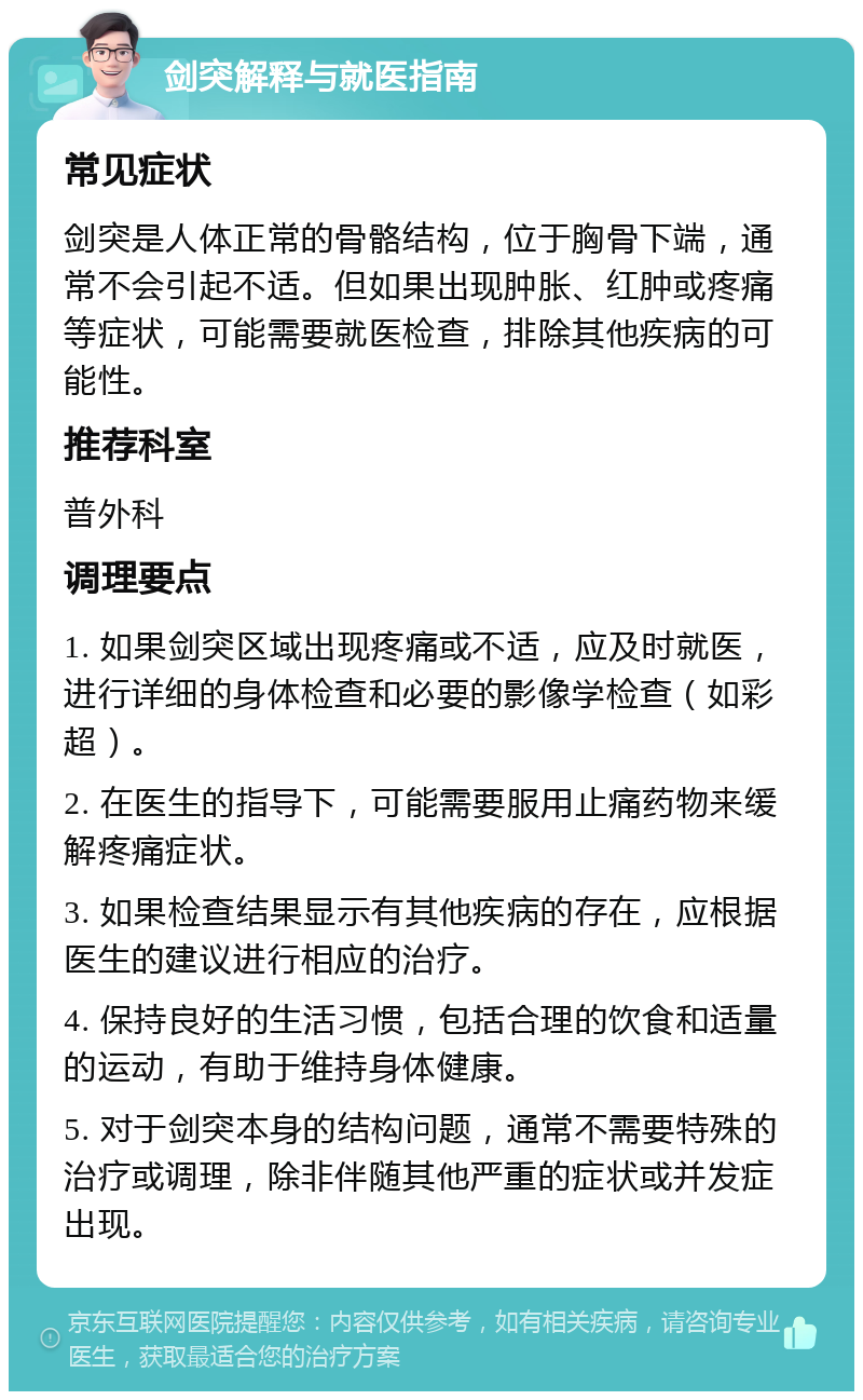 剑突解释与就医指南 常见症状 剑突是人体正常的骨骼结构，位于胸骨下端，通常不会引起不适。但如果出现肿胀、红肿或疼痛等症状，可能需要就医检查，排除其他疾病的可能性。 推荐科室 普外科 调理要点 1. 如果剑突区域出现疼痛或不适，应及时就医，进行详细的身体检查和必要的影像学检查（如彩超）。 2. 在医生的指导下，可能需要服用止痛药物来缓解疼痛症状。 3. 如果检查结果显示有其他疾病的存在，应根据医生的建议进行相应的治疗。 4. 保持良好的生活习惯，包括合理的饮食和适量的运动，有助于维持身体健康。 5. 对于剑突本身的结构问题，通常不需要特殊的治疗或调理，除非伴随其他严重的症状或并发症出现。