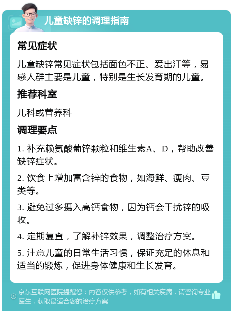 儿童缺锌的调理指南 常见症状 儿童缺锌常见症状包括面色不正、爱出汗等，易感人群主要是儿童，特别是生长发育期的儿童。 推荐科室 儿科或营养科 调理要点 1. 补充赖氨酸葡锌颗粒和维生素A、D，帮助改善缺锌症状。 2. 饮食上增加富含锌的食物，如海鲜、瘦肉、豆类等。 3. 避免过多摄入高钙食物，因为钙会干扰锌的吸收。 4. 定期复查，了解补锌效果，调整治疗方案。 5. 注意儿童的日常生活习惯，保证充足的休息和适当的锻炼，促进身体健康和生长发育。