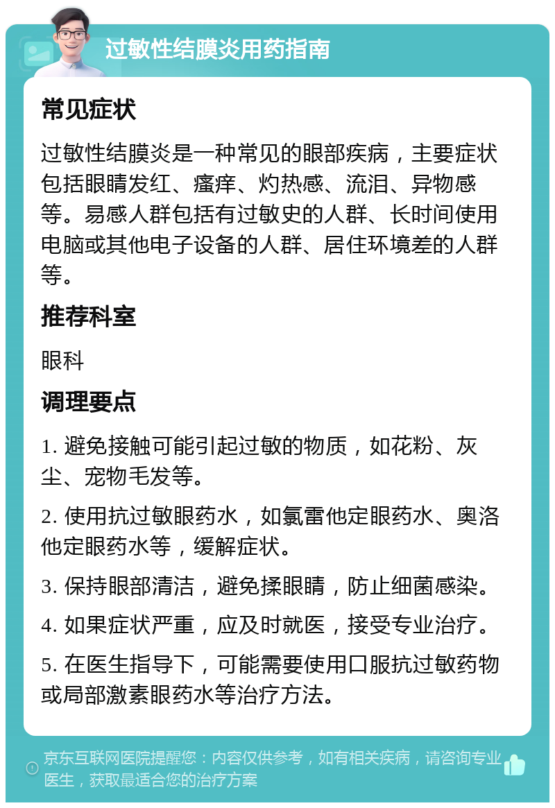 过敏性结膜炎用药指南 常见症状 过敏性结膜炎是一种常见的眼部疾病，主要症状包括眼睛发红、瘙痒、灼热感、流泪、异物感等。易感人群包括有过敏史的人群、长时间使用电脑或其他电子设备的人群、居住环境差的人群等。 推荐科室 眼科 调理要点 1. 避免接触可能引起过敏的物质，如花粉、灰尘、宠物毛发等。 2. 使用抗过敏眼药水，如氯雷他定眼药水、奥洛他定眼药水等，缓解症状。 3. 保持眼部清洁，避免揉眼睛，防止细菌感染。 4. 如果症状严重，应及时就医，接受专业治疗。 5. 在医生指导下，可能需要使用口服抗过敏药物或局部激素眼药水等治疗方法。