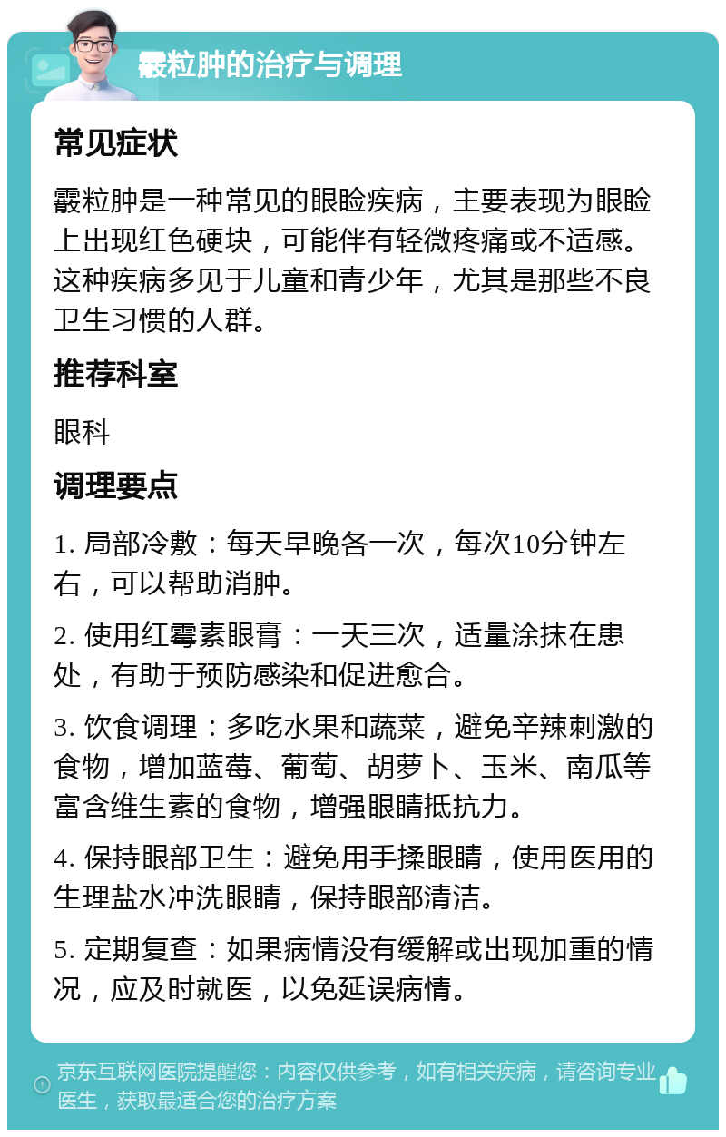 霰粒肿的治疗与调理 常见症状 霰粒肿是一种常见的眼睑疾病，主要表现为眼睑上出现红色硬块，可能伴有轻微疼痛或不适感。这种疾病多见于儿童和青少年，尤其是那些不良卫生习惯的人群。 推荐科室 眼科 调理要点 1. 局部冷敷：每天早晚各一次，每次10分钟左右，可以帮助消肿。 2. 使用红霉素眼膏：一天三次，适量涂抹在患处，有助于预防感染和促进愈合。 3. 饮食调理：多吃水果和蔬菜，避免辛辣刺激的食物，增加蓝莓、葡萄、胡萝卜、玉米、南瓜等富含维生素的食物，增强眼睛抵抗力。 4. 保持眼部卫生：避免用手揉眼睛，使用医用的生理盐水冲洗眼睛，保持眼部清洁。 5. 定期复查：如果病情没有缓解或出现加重的情况，应及时就医，以免延误病情。