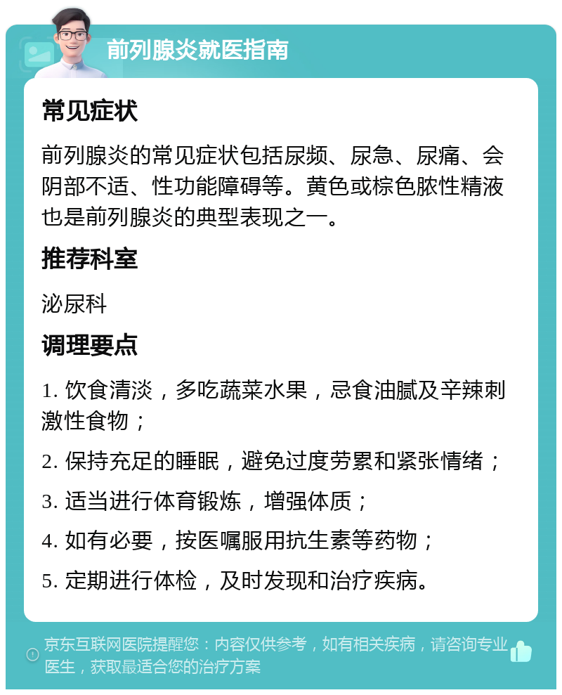 前列腺炎就医指南 常见症状 前列腺炎的常见症状包括尿频、尿急、尿痛、会阴部不适、性功能障碍等。黄色或棕色脓性精液也是前列腺炎的典型表现之一。 推荐科室 泌尿科 调理要点 1. 饮食清淡，多吃蔬菜水果，忌食油腻及辛辣刺激性食物； 2. 保持充足的睡眠，避免过度劳累和紧张情绪； 3. 适当进行体育锻炼，增强体质； 4. 如有必要，按医嘱服用抗生素等药物； 5. 定期进行体检，及时发现和治疗疾病。