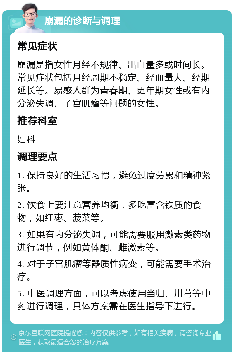 崩漏的诊断与调理 常见症状 崩漏是指女性月经不规律、出血量多或时间长。常见症状包括月经周期不稳定、经血量大、经期延长等。易感人群为青春期、更年期女性或有内分泌失调、子宫肌瘤等问题的女性。 推荐科室 妇科 调理要点 1. 保持良好的生活习惯，避免过度劳累和精神紧张。 2. 饮食上要注意营养均衡，多吃富含铁质的食物，如红枣、菠菜等。 3. 如果有内分泌失调，可能需要服用激素类药物进行调节，例如黄体酮、雌激素等。 4. 对于子宫肌瘤等器质性病变，可能需要手术治疗。 5. 中医调理方面，可以考虑使用当归、川芎等中药进行调理，具体方案需在医生指导下进行。