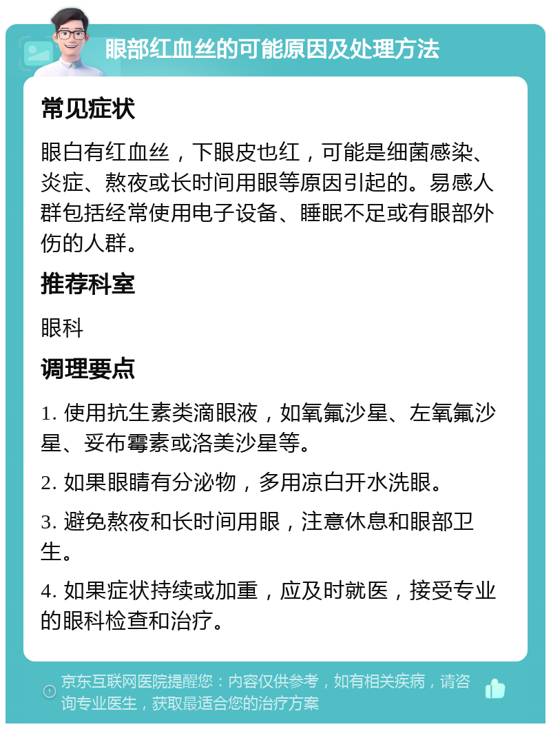 眼部红血丝的可能原因及处理方法 常见症状 眼白有红血丝，下眼皮也红，可能是细菌感染、炎症、熬夜或长时间用眼等原因引起的。易感人群包括经常使用电子设备、睡眠不足或有眼部外伤的人群。 推荐科室 眼科 调理要点 1. 使用抗生素类滴眼液，如氧氟沙星、左氧氟沙星、妥布霉素或洛美沙星等。 2. 如果眼睛有分泌物，多用凉白开水洗眼。 3. 避免熬夜和长时间用眼，注意休息和眼部卫生。 4. 如果症状持续或加重，应及时就医，接受专业的眼科检查和治疗。